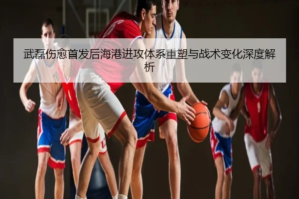 武磊伤愈首发后海港进攻体系重塑与战术变化深度解析