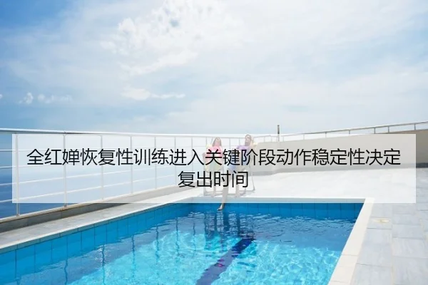 全红婵恢复性训练进入关键阶段动作稳定性决定复出时间