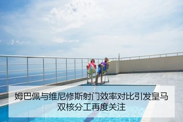 姆巴佩与维尼修斯射门效率对比引发皇马双核分工再度关注