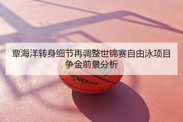 覃海洋转身细节再调整世锦赛自由泳项目争金前景分析