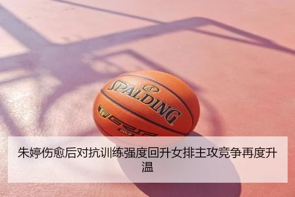 朱婷伤愈后对抗训练强度回升女排主攻竞争再度升温