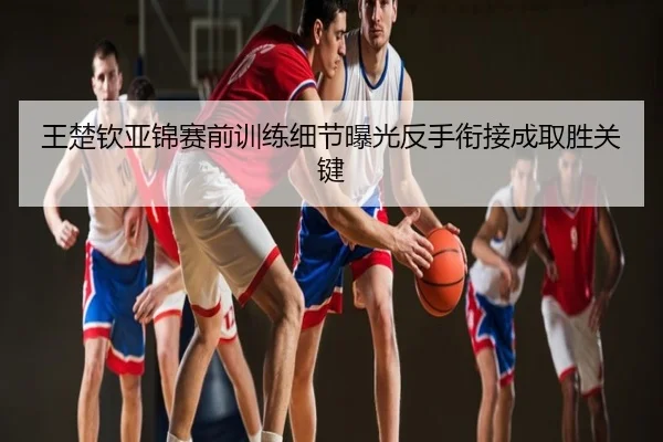 王楚钦亚锦赛前训练细节曝光反手衔接成取胜关键