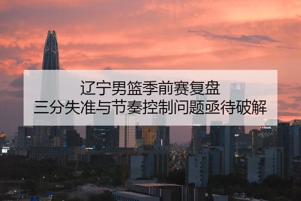 辽宁男篮季前赛复盘 三分失准与节奏控制问题亟待破解