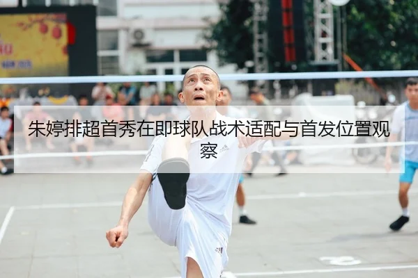 朱婷排超首秀在即球队战术适配与首发位置观察