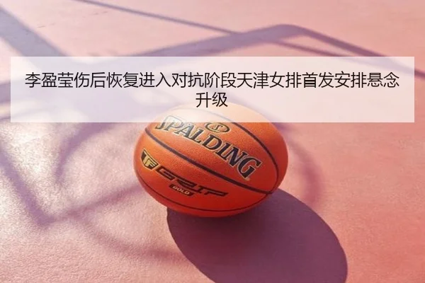李盈莹伤后恢复进入对抗阶段天津女排首发安排悬念升级